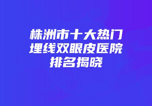 株洲市十大热门埋线双眼皮医院排名揭晓