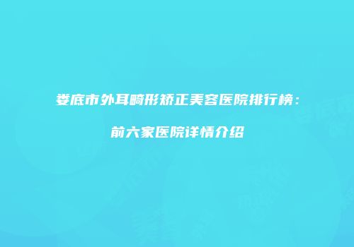 娄底市外耳畸形矫正美容医院排行榜：前六家医院详情介绍