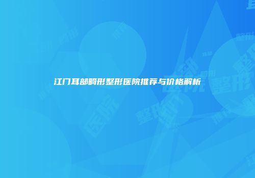 江门耳部畸形整形医院推荐与价格解析