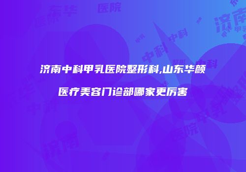 济南中科甲乳医院整形科,山东华颜医疗美容门诊部哪家更厉害