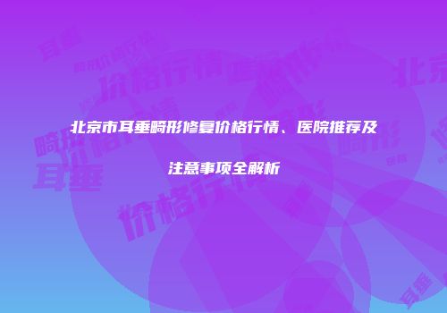 北京市耳垂畸形修复价格行情、医院推荐及注意事项全解析