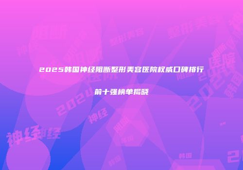 2025韩国神经阻断整形美容医院权威口碑排行前十强榜单揭晓