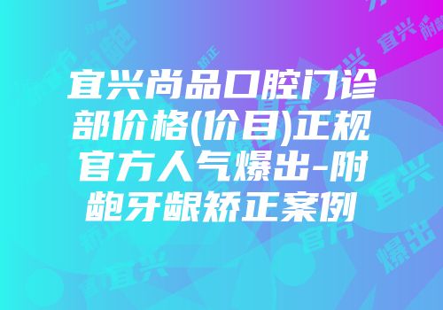 宜兴尚品口腔门诊部价格(价目)正规官方人气爆出-附龅牙龈矫正案例