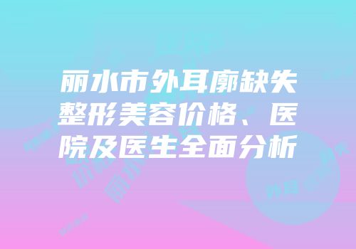 丽水市外耳廓缺失整形美容价格、医院及医生全面分析