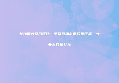 长沙两大整形医院：芙蓉嘉丽与星辰星医美，专业与口碑并存