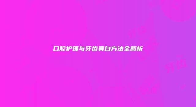 口腔护理与牙齿美白方法全解析