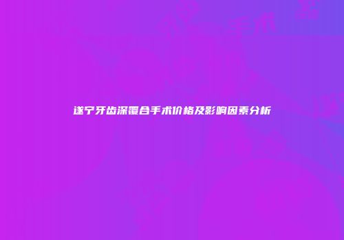 遂宁牙齿深覆合手术价格及影响因素分析