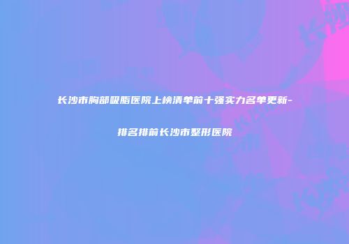 长沙市胸部吸脂医院上榜清单前十强实力名单更新-排名排前长沙市整形医院