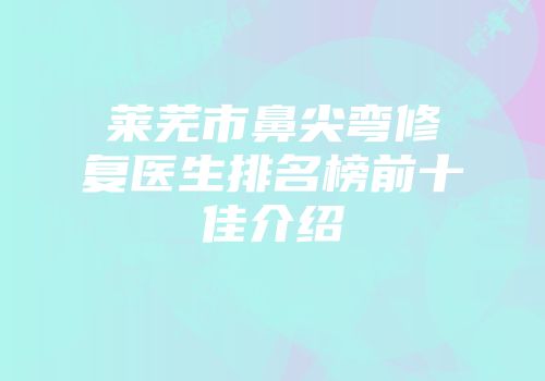 莱芜市鼻尖弯修复医生排名榜前十佳介绍