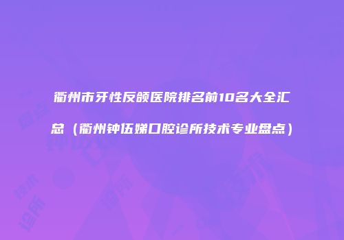 衢州市牙性反颌医院排名前10名大全汇总（衢州钟伍娣口腔诊所技术专业盘点）