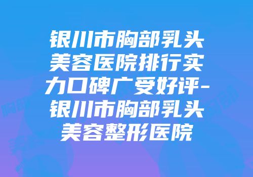 银川市胸部乳头美容医院排行实力口碑广受好评-银川市胸部乳头美容整形医院