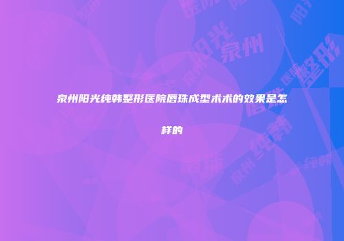 泉州阳光纯韩整形医院唇珠成型术术的效果是怎样的
