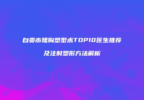 自贡市隆胸塑型术TOP10医生推荐及注射塑形方法解析