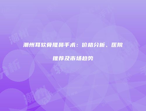 潮州耳软骨隆鼻手术：价格分析、医院推荐及市场趋势