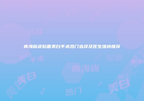 青海省瓷贴面美白手术热门选择及医生强榜推荐