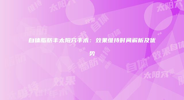自体脂肪丰太阳穴手术：效果维持时间解析及优势