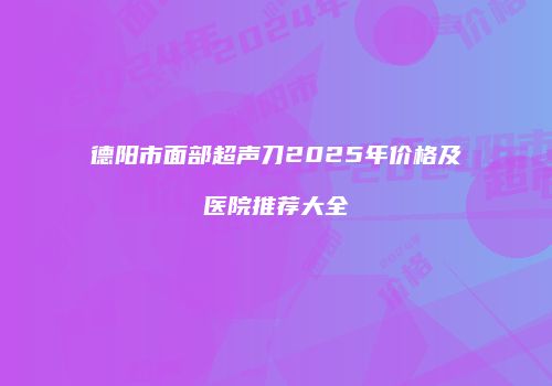 德阳市面部超声刀2025年价格及医院推荐大全