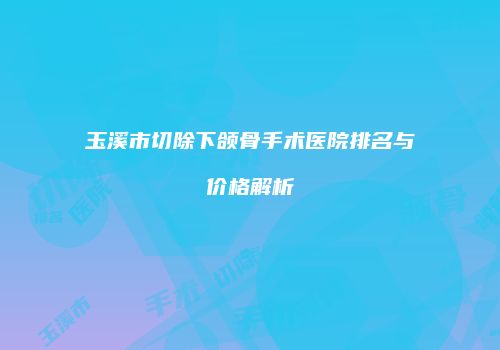 玉溪市切除下颌骨手术医院排名与价格解析