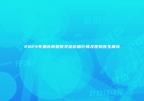 2025年重庆市整形牙齿价格行情及医院医生推荐