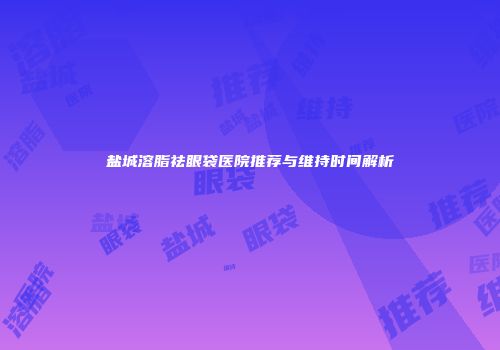 盐城溶脂祛眼袋医院推荐与维持时间解析