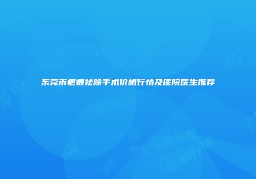 东莞市疤痕祛除手术价格行情及医院医生推荐