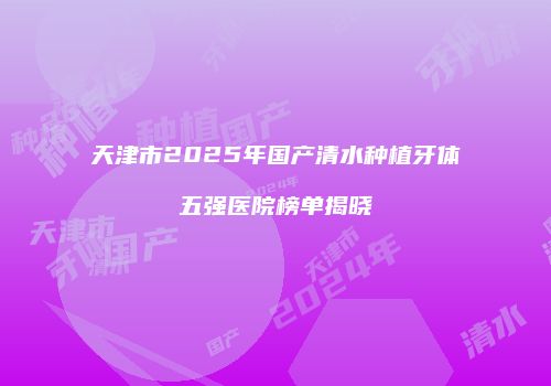 天津市2025年国产清水种植牙体五强医院榜单揭晓