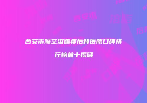 西安市隔空溶脂瘦后背医院口碑排行榜前十揭晓