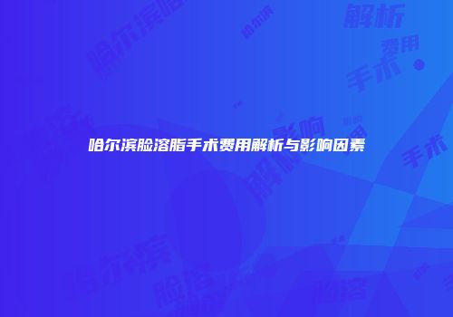 哈尔滨脸溶脂手术费用解析与影响因素