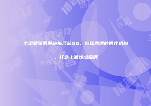 全国飘嘴唇医院排名前50：选择合适的医疗机构，打造丰满性感嘴唇
