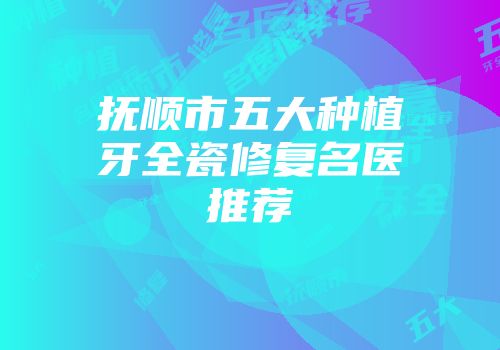 抚顺市五大种植牙全瓷修复名医推荐