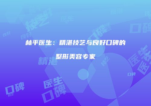 林平医生：精湛技艺与良好口碑的整形美容专家