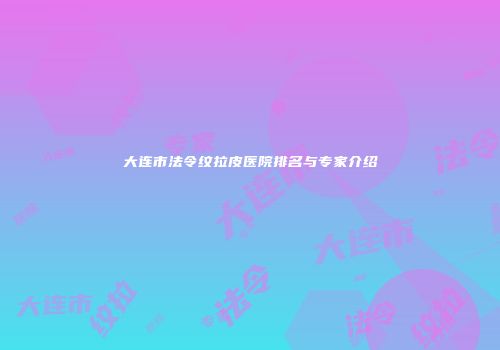 大连市法令纹拉皮医院排名与专家介绍
