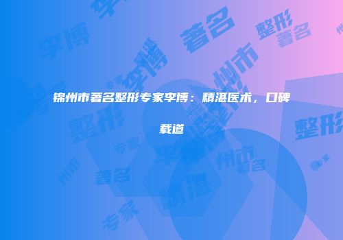 锦州市著名整形专家李博：精湛医术，口碑载道