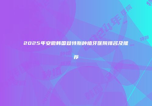 2025年安徽韩国登特斯种植牙医院排名及推荐