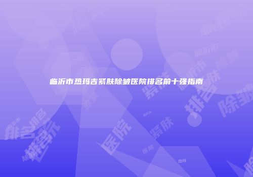 临沂市热玛吉紧肤除皱医院排名前十强指南