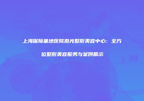 上海保障基地医院激光整形美容中心：全方位整形美容服务与案例展示