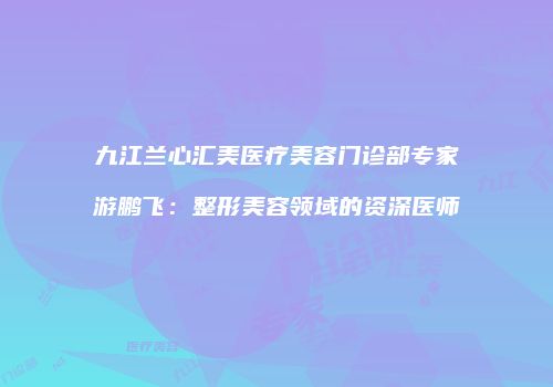 九江兰心汇美医疗美容门诊部专家游鹏飞：整形美容领域的资深医师