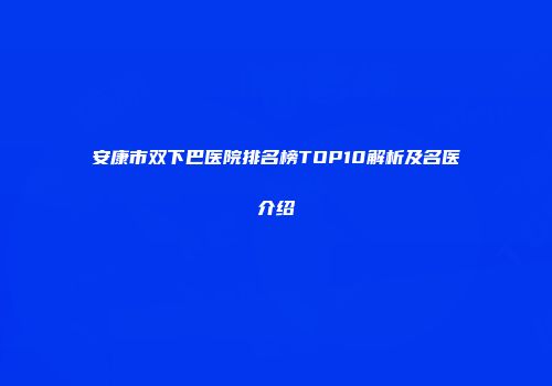 安康市双下巴医院排名榜TOP10解析及名医介绍