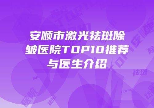 安顺市激光祛斑除皱医院TOP10推荐与医生介绍