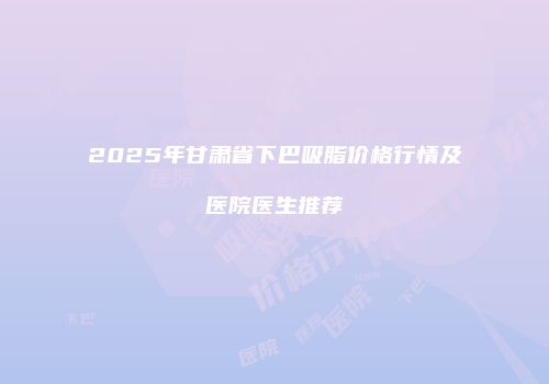 2025年甘肃省下巴吸脂价格行情及医院医生推荐