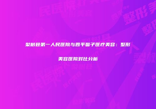 梨树县第一人民医院与四平馨子医疗美容：整形美容医院对比分析