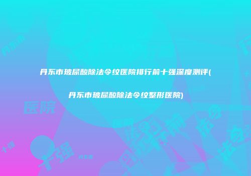 丹东市玻尿酸除法令纹医院排行前十强深度测评(丹东市玻尿酸除法令纹整形医院)