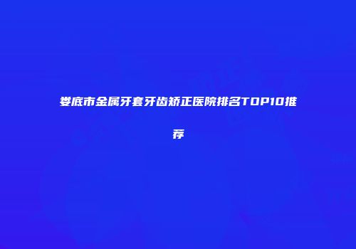 娄底市金属牙套牙齿矫正医院排名TOP10推荐