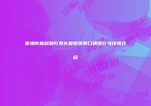贵港市玻尿酸打鼻头整形医院口碑排行与详情介绍