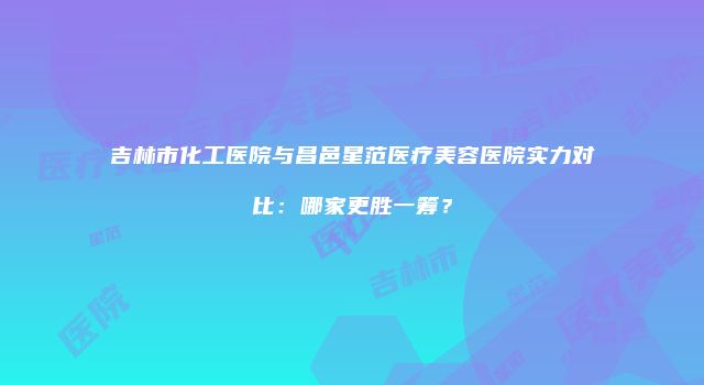 吉林市化工医院与昌邑星范医疗美容医院实力对比：哪家更胜一筹？