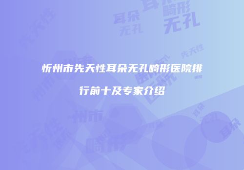 忻州市先天性耳朵无孔畸形医院排行前十及专家介绍