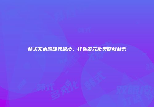 韩式无痕翘睫双眼皮：打造多元化美丽新趋势