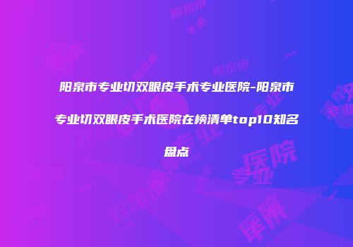 阳泉市专业切双眼皮手术专业医院-阳泉市专业切双眼皮手术医院在榜清单top10知名盘点