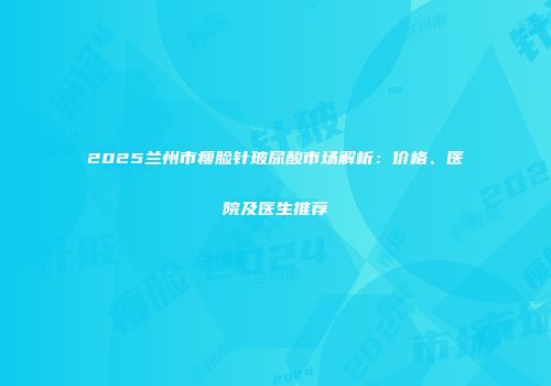 2025兰州市瘦脸针玻尿酸市场解析：价格、医院及医生推荐