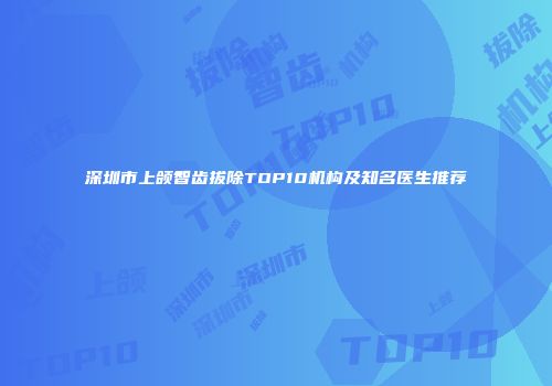 深圳市上颌智齿拔除TOP10机构及知名医生推荐